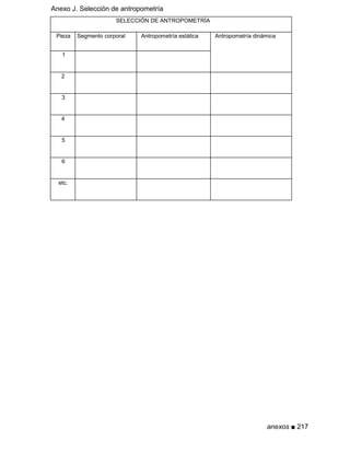 Anexo J. Selección de antropometría
SELECCIÓN DE ANTROPOMETRÍA
Pieza Segmento corporal Antropometría estática Antropometría dinámica
1
2
3
4
5
6
etc.
anexos ■ 217
 