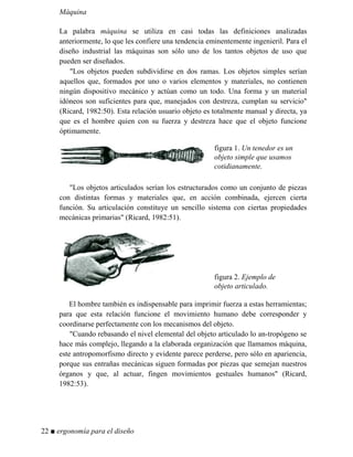 Máquina
La palabra máquina se utiliza en casi todas las definiciones analizadas
anteriormente, lo que les confiere una tendencia eminentemente ingenieril. Para el
diseño industrial las máquinas son sólo uno de los tantos objetos de uso que
pueden ser diseñados.
"Los objetos pueden subdividirse en dos ramas. Los objetos simples serían
aquellos que, formados por uno o varios elementos y materiales, no contienen
ningún dispositivo mecánico y actúan como un todo. Una forma y un material
idóneos son suficientes para que, manejados con destreza, cumplan su servicio"
(Ricard, 1982:50). Esta relación usuario objeto es totalmente manual y directa, ya
que es el hombre quien con su fuerza y destreza hace que el objeto funcione
óptimamente.
figura 1. Un tenedor es un
objeto simple que usamos
cotidianamente.
"Los objetos articulados serían los estructurados como un conjunto de piezas
con distintas formas y materiales que, en acción combinada, ejercen cierta
función. Su articulación constituye un sencillo sistema con ciertas propiedades
mecánicas primarias" (Ricard, 1982:51).
figura 2. Ejemplo de
objeto articulado.
El hombre también es indispensable para imprimir fuerza a estas herramientas;
para que esta relación funcione el movimiento humano debe corresponder y
coordinarse perfectamente con los mecanismos del objeto.
"Cuando rebasando el nivel elemental del objeto articulado lo an-tropógeno se
hace más complejo, llegando a la elaborada organización que llamamos máquina,
este antropomorfismo directo y evidente parece perderse, pero sólo en apariencia,
porque sus entrañas mecánicas siguen formadas por piezas que semejan nuestros
órganos y que, al actuar, fingen movimientos gestuales humanos" (Ricard,
1982:53).
22 ■ ergonomía para el diseño
 