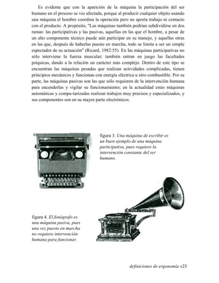Es evidente que con la aparición de la máquina la participación del ser
humano en el proceso se vio afectada, porque al producir cualquier objeto usando
una máquina el hombre coordina la operación pero no aporta trabajo ni contacto
con el producto. A propósito, "Las máquinas también podrían subdividirse en dos
ramas: las participativas y las pasivas, aquellas en las que el hombre, a pesar de
un alto componente técnico puede aún participar en su manejo, y aquellas otras
en las que, después de haberlas puesto en marcha, todo se limita a ser un simple
espectador de su actuación" (Ricard, 1982:55). En las máquinas participativas no
sólo interviene la fuerza muscular; también entran en juego las facultades
psíquicas, dando a la relación un carácter más complejo. Dentro de este tipo se
encuentran las máquinas pesadas que realizan actividades complicadas, tienen
principios mecánicos y funcionan con energía eléctrica u otro combustible. Por su
parte, las máquinas pasivas son las que sólo requieren de la intervención humana
para encenderlas y vigilar su funcionamiento; en la actualidad estas máquinas
automáticas y compu-tarizadas realizan trabajos muy precisos y especializados, y
sus componentes son en su mayor parte electrónicos.
figura 3. Una máquina de escribir es
un buen ejemplo de una máquina
participativa, pues requiere la
intervención constante del ser
humano.
figura 4. El fonógrafo es
una máquina pasiva, pues
una vez puesto en marcha
no requiere intervención
humana para funcionar.
definiciones de ergonomía «23
 