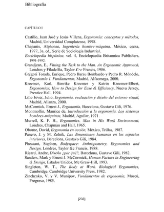 Bibliografía
CAPÍTULO I
Castillo, Juan José y Jesús Villena, Ergonomía: conceptos y métodos,
Madrid, Universidad Complutense, 1998.
Chapanis, Alphonse, Ingeniería hombre-máquina, México, cecsa,
1977, 3a. ed., Serie de Sociología Industrial.
Enciclopedia hispánica, vol. 4, Enciclopaedia Britannica Publishers,
1991-1992.
Grandjean, E., Fitting the Task to the Man. An Ergonomic Approach,
Londres y Filadelfia, Taylor £c Francis, 1986.
Gregori Torada, Enrique, Pedro Barau Bombardo y Pedro R. Móndelo,
Ergonomía 1. Fundamentos, Madrid, Alfaomega, 2000.
Kroemer, Karl, Henrike Kroemer y Katrin Kroemer-Elbert,
Ergonomics; How to Design for Ease  Efficiency, Nueva Jersey,
Prentice Hall, 1994.
Lillo Jover, Julio, Ergonomía, evaluación y diseño del entorno visual,
Madrid, Alianza, 2000.
McCormick, Ernest J., Ergonomía, Barcelona, Gustavo Gili, 1976.
Montmollin, Maurice de, Introducción a la ergonomía. Los sistemas
hombres-máquinas, Madrid, Aguilar, 1971.
Murrell, K. F. H., Ergonomics. Man in His Work Environment,
Londres, Chapman and Hall, 1965.
Oborne, David, Ergonomía en acción, México, Trillas, 1987.
Panero, J. y M. Zelnik, Las dimensiones humanas en los espacios
interiores, Barcelona, Gustavo Gili, 1984.
Pheasant, Stephen, Bodyspace: Anthropometry, Ergonomics and
Design, Londres, Taylor c Francis, 1988.
Ricard, Andre, Diseño ¿por qué?, Barcelona, Gustavo Gili, 1982.
Sanders, Mark y Ernest J. McCormick, Human Factors in Engineering
 Design, Estados Unidos, Me Graw-Hill, 1993.
Singleton, W. T., The Body at Work. Biological Ergonomics,
Cambridge, Cambridge University Press, 1982.
Zinchenko, V. y V. Munipov, Fundamentos de ergonomía, Moscú,
Progreso, 1985.
[233]
 
