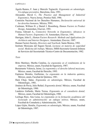 CAPÍTULO 2
Águila Ramos, F. Juan y Marcelo Tegiacchi, Ergonomía en odontología.
Un enfoque preventivo, Barcelona, Jims, 1991.
Alexander, David C, The Practice and Management of Industrial
Ergonomics, Nueva Jersey, Prentice Hall, 1986.
Comisión Nacional de los Derechos Humanos, Declaración universal de
los derechos humanos, México, T991.
Cushman, William H. y Daniel J. Rosenberg, Human Factors in Product
Design, Amsterdam, Elsevier, 1991.
Franus, Edward A., Connective #etworks in Ergonomics. Advances in
Human Factors. Ergonomics 16, Amsterdam, Elsevier, 1991.
Harrigan, John E., Human Factors Research: Methods and Applications for
Architects and Interior Designers, Amsterdam, Elsevier, 1987.
Human Factors Society, Directory and Yearbook, Santa Monica, 1992.
Instituto Mexicano del Seguro Social, Lecturas en materia de seguridad
social. Medicina del trabajo, México, IMSS-Secrctaría General-Jefatura
de Servicios del Secretariado Técnico-Centro de Documentación, 1982.
Tesis
Brito Martínez, Martha Catalina, La ergonomía en el rendimiento de la
empresa, México, unam, Facultad de Ingeniería, 1987.
Bustamante Valencia, Jaime, La ergonomía y el derecho laboral mexicano,
México, unam, Facultad de Derecho, 1993.
Espinosa Morales, Guillermo, La ergonomía en la industria química,
México, unam, Facultad de Química, 1981.
Hará Chuji, Sakai, Ergonomía en odontología, México, Facultad de
Odontología , 1981.
Jiménez de Pavia, Julio Rafael, Ergonomía dental, México, unam, Facultad
de Odontología, 1980.
Landeros Gallardo, María Teresa, Ergonomía en el consultorio dental,
México, unam, Facultad de Odontología, 1980.
Lechuga Ruiz, Ana Luisa, La ergonomía en la formación académica del
licenciado en administración: un enfoque teórico, México, unam,
Facultad de Contaduría y Administración, 1991.
López Gijón, Horalia, Ergonomía en odontología, México, unam, Facultad
de Odontología, 1987.
234 ■ ergonomía para el diseño
 