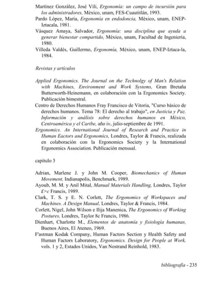 Martínez González, José Vili, Ergonomía: un campo de incursión para
los administradores, México, unam, FES-Cuautitlán, 1993.
Pardo López, María, Ergonomía en endodoncia, México, unam, ENEP-
Iztacala, 1981.
Vásquez Amaya, Salvador, Ergonomía: una disciplina que ayuda a
generar bienestar compartido, México, unam, Facultad de Ingeniería,
1980.
Villeda Valdés, Guillermo, Ergonomía, México, unam, ENEP-Iztaca-la,
1984.
Revistas y artículos
Applied Ergonomics. The Journal on the Technolgy of Man's Relation
with Machines, Environment and Work Systems, Gran Bretaña
Butterworth-Heinemann, en colaboración con la Ergonomics Society.
Publicación bimestral.
Centro de Derechos Humanos Fray Francisco de Vitoria, Curso básico de
derechos humanos. Tema 78: El derecho al trabajo, en Justicia y Paz.
Información y análisis sobre derechos humanos en México,
Centroamérica y el Caribe, año iv, julio-septiembre de 1991.
Ergonomics. An International Journal of Research and Practice in
Human Eactors and Ergonomics, Londres, Taylor  Francis, realizada
en colaboración con la Ergonomics Society y la International
Ergonomics Association. Publicación mensual.
capítulo 3
Adrian, Marlene J. y John M. Cooper, Biomechanics of Human
Movement, Indianapolis, Benchmark, 1989.
Ayoub, M. M. y Anil Mital, Manual Materials Handling, Londres, Taylor
£c Francis, 1989.
Clark, T. S. y E. N. Corlett, The Ergonomics of Workspaces and
Machines. A Design Manual, Londres, Taylor  Francis, 1984.
Corlett, Nigel, John Wilson e Ilija Manenica, The Ergonomics of Working
Postures, Londres, Taylor 8c Francis, 1986.
Dienhart, Charlotte M., Elementos de anatomía y fisiología humanas,
Buenos Aires, El Ateneo, 1969.
F'astman Kodak Company, Human Factors Section y Health Safety and
Human Factors Laboratory, Ergonomics. Design for People at Work,
vols. 1 y 2, Estados Unidos, Van Nostrand Reinhold, 1983.
bibliografía - 235
 