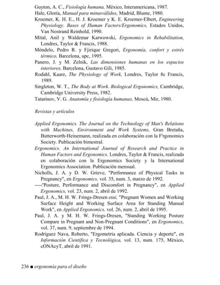 Guyton, A. C., Fisiología humana, México, Interamericana, 1987.
Hale, Gloria, Manual para minusválidos, Madrid, Blume, 1980.
Kroemer, K. H. E., H. J. Kroemer y K. E. Kroemer-Elbert, Engineering
Physiology. Bases of Human Factors/Ergonomics, Estados Unidos,
Van Nostrand Reinhold, 1990.
Mital, Anil y Waldemar Karwowski, Ergonomics in Rehabilitation,
Londres, Taylor  Francis, 1988.
Móndelo, Pedro R. y Fjirique Gregori, Ergonomía, confort y estrés
térmico, Barcelona, upc, 1995.
Panero, J. y M. Zelnik, Las dimensiones humanas en los espacios
interiores, Barcelona, Gustavo Gili, 1985.
Rodahl, Kaare, The Physiology of Work, Londres, Taylor 8c Francis,
1989.
Singleton, W. T., The Body at Work. Biological Ergonomics, Cambridge,
Cambridge University Press, 1982.
Tatarinov, V. G. Anatomía y fisiología humanas, Moscú, Mir, 1980.
Revistas y artículos
Applied Ergonomics. The Journal on the Technology of Man's Relations
with Machines, Environment and Work Systems, Gran Bretaña,
Butterworth-Heinemann, realizada en colaboración con la F'rgonomics
Society. Publicación bimestral.
Ergonomics. An International Journal of Research and Practice in
Human Factors and Ergonomics, Londres, Taylor  Francis, realizada
en colaboración con la Ergonomics Society y la International
Ergonomics Association. Publicación mensual.
Nicholls, J. A. y D. W. Grieve, Performance of Physical Tasks in
Pregnancy, en Ergonomics, vol. 35, num. 3, marzo de 1992.
----/'Posture, Performance and Discomfort in Pregnancy, en Applied
Ergonomics, vol. 23, num. 2, abril de 1992.
Paul, J. A., M. H. W. Frings-Dresen etai, Pregnant Women and Working
Surface Height and Working Surface Area for Standing Manual
Work, en Applied Ergonomics, vol. 26, num. 2, abril de 1995.
Paul, J. A. y M. H. W. Frings-Dresen, Standing Working Posture
Compare in Pregnant and Non-Pregnant Conditions, en Ergonomics,
vol. 37, num. 9, septiembre de 1994.
Rodríguez Nava, Roberto, Ergometría aplicada. Ciencia y deporte, en
Información Científica y Tecnológica, vol. 13, num. 175, México,
cONAcyT, abril de 1991.
236 ■ ergonomía para el diseño
 