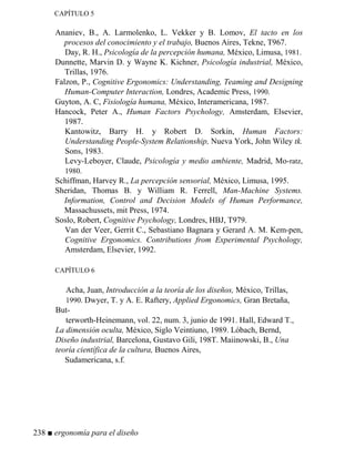 CAPÍTULO 5
Ananiev, B., A. Larmolenko, L. Vekker y B. Lomov, El tacto en los
procesos del conocimiento y el trabajo, Buenos Aires, Tekne, T967.
Day, R. H., Psicología de la percepción humana, México, Limusa, 1981.
Dunnette, Marvin D. y Wayne K. Kichner, Psicología industrial, México,
Trillas, 1976.
Falzon, P., Cognitive Ergonomics: Understanding, Teaming and Designing
Human-Computer Interaction, Londres, Academic Press, 1990.
Guyton, A. C, Fisiología humana, México, Interamericana, 1987.
Hancock, Peter A., Human Factors Psychology, Amsterdam, Elsevier,
1987.
Kantowitz, Barry H. y Robert D. Sorkin, Human Factors:
Understanding People-System Relationship, Nueva York, John Wiley tk.
Sons, 1983.
Levy-Leboyer, Claude, Psicología y medio ambiente, Madrid, Mo-ratz,
1980.
Schiffman, Harvey R., La percepción sensorial, México, Limusa, 1995.
Sheridan, Thomas B. y William R. Ferrell, Man-Machine Systems.
Information, Control and Decision Models of Human Performance,
Massachussets, mit Press, 1974.
Soslo, Robert, Cognitive Psychology, Londres, HBJ, T979.
Van der Veer, Gerrit C., Sebastiano Bagnara y Gerard A. M. Kem-pen,
Cognitive Ergonomics. Contributions from Experimental Psychology,
Amsterdam, Elsevier, 1992.
CAPÍTULO 6
Acha, Juan, Introducción a la teoría de los diseños, México, Trillas,
1990. Dwyer, T. y A. E. Raftery, Applied Ergonomics, Gran Bretaña,
But-
terworth-Heinemann, vol. 22, num. 3, junio de 1991. Hall, Edward T.,
La dimensión oculta, México, Siglo Veintiuno, 1989. Lóbach, Bernd,
Diseño industrial, Barcelona, Gustavo Gili, 198T. Maiinowski, B., Una
teoría científica de la cultura, Buenos Aires,
Sudamericana, s.f.
238 ■ ergonomía para el diseño
 