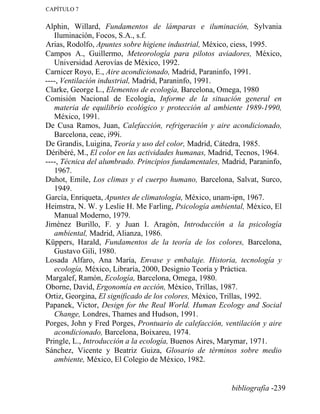 CAPÍTULO 7
Alphin, Willard, Fundamentos de lámparas e iluminación, Sylvania
Iluminación, Focos, S.A., s.f.
Arias, Rodolfo, Apuntes sobre higiene industrial, México, ciess, 1995.
Campos A., Guillermo, Meteorología para pilotos aviadores, México,
Universidad Aerovías de México, 1992.
Carnicer Royo, E., Aire acondicionado, Madrid, Paraninfo, 1991.
----, Ventilación industrial, Madrid, Paraninfo, 1991.
Clarke, George L., Elementos de ecología, Barcelona, Omega, 1980
Comisión Nacional de Ecología, Informe de la situación general en
materia de equilibrio ecológico y protección al ambiente 1989-1990,
México, 1991.
De Cusa Ramos, Juan, Calefacción, refrigeración y aire acondicionado,
Barcelona, ceac, i99i.
De Grandis, Luigina, Teoría y uso del color, Madrid, Cátedra, 1985.
Déribéré, M., El color en las actividades humanas, Madrid, Tecnos, 1964.
----, Técnica del alumbrado. Principios fundamentales, Madrid, Paraninfo,
1967.
Duhot, Emile, Los climas y el cuerpo humano, Barcelona, Salvat, Surco,
1949.
García, Enriqueta, Apuntes de climatología, México, unam-ipn, 1967.
Heimstra, N. W. y Leslie H. Me Farling, Psicología ambiental, México, El
Manual Moderno, 1979.
Jiménez Burillo, F. y Juan I. Aragón, Introducción a la psicología
ambiental, Madrid, Alianza, 1986.
Küppers, Harald, Fundamentos de la teoría de los colores, Barcelona,
Gustavo Gili, 1980.
Losada Alfaro, Ana María, Envase y embalaje. Historia, tecnología y
ecología, México, Libraría, 2000, Designio Teoría y Práctica.
Margalef, Ramón, Ecología, Barcelona, Omega, 1980.
Oborne, David, Ergonomía en acción, México, Trillas, 1987.
Ortiz, Georgina, El significado de los colores, México, Trillas, 1992.
Papanek, Victor, Design for the Real World. Human Ecology and Social
Change, Londres, Thames and Hudson, 1991.
Porges, John y Fred Porges, Prontuario de calefacción, ventilación y aire
acondicionado, Barcelona, Boixareu, 1974.
Pringle, L., Introducción a la ecología, Buenos Aires, Marymar, 1971.
Sánchez, Vicente y Beatriz Guiza, Glosario de términos sobre medio
ambiente, México, El Colegio de México, 1982.
bibliografía -239
 