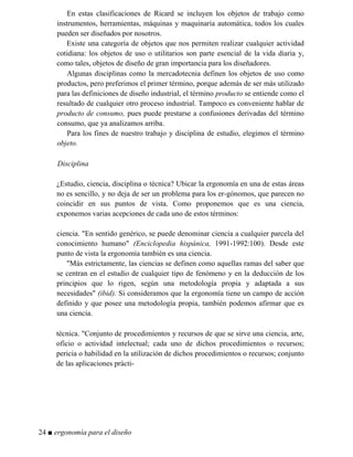 En estas clasificaciones de Ricard se incluyen los objetos de trabajo como
instrumentos, herramientas, máquinas y maquinaria automática, todos los cuales
pueden ser diseñados por nosotros.
Existe una categoría de objetos que nos permiten realizar cualquier actividad
cotidiana: los objetos de uso o utilitarios son parte esencial de la vida diaria y,
como tales, objetos de diseño de gran importancia para los diseñadores.
Algunas disciplinas como la mercadotecnia definen los objetos de uso como
productos, pero preferimos el primer término, porque además de ser más utilizado
para las definiciones de diseño industrial, el término producto se entiende como el
resultado de cualquier otro proceso industrial. Tampoco es conveniente hablar de
producto de consumo, pues puede prestarse a confusiones derivadas del término
consumo, que ya analizamos arriba.
Para los fines de nuestro trabajo y disciplina de estudio, elegimos el término
objeto.
Disciplina
¿Estudio, ciencia, disciplina o técnica? Ubicar la ergonomía en una de estas áreas
no es sencillo, y no deja de ser un problema para los er-gónomos, que parecen no
coincidir en sus puntos de vista. Como proponemos que es una ciencia,
exponemos varias acepciones de cada uno de estos términos:
ciencia. "En sentido genérico, se puede denominar ciencia a cualquier parcela del
conocimiento humano" (Enciclopedia hispánica, 1991-1992:100). Desde este
punto de vista la ergonomía también es una ciencia.
"Más estrictamente, las ciencias se definen como aquellas ramas del saber que
se centran en el estudio de cualquier tipo de fenómeno y en la deducción de los
principios que lo rigen, según una metodología propia y adaptada a sus
necesidades" (ibid). Si consideramos que la ergonomía tiene un campo de acción
definido y que posee una metodología propia, también podemos afirmar que es
una ciencia.
técnica. "Conjunto de procedimientos y recursos de que se sirve una ciencia, arte,
oficio o actividad intelectual; cada uno de dichos procedimientos o recursos;
pericia o habilidad en la utilización de dichos procedimientos o recursos; conjunto
de las aplicaciones prácti-
24 ■ ergonomía para el diseño
 