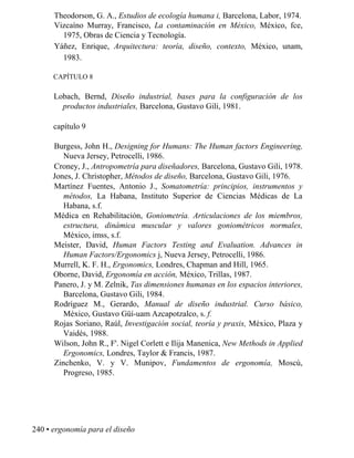 Theodorson, G. A., Estudios de ecología humana i, Barcelona, Labor, 1974.
Vizcaíno Murray, Francisco, La contaminación en México, México, fce,
1975, Obras de Ciencia y Tecnología.
Yáñez, Enrique, Arquitectura: teoría, diseño, contexto, México, unam,
1983.
CAPÍTULO 8
Lobach, Bernd, Diseño industrial, bases para la configuración de los
productos industriales, Barcelona, Gustavo Gili, 1981.
capítulo 9
Burgess, John H., Designing for Humans: The Human factors Engineering,
Nueva Jersey, Petrocelli, 1986.
Croney, J., Antropometría para diseñadores, Barcelona, Gustavo Gili, 1978.
Jones, J. Christopher, Métodos de diseño, Barcelona, Gustavo Gili, 1976.
Martínez Fuentes, Antonio J., Somatometría: principios, instrumentos y
métodos, La Habana, Instituto Superior de Ciencias Médicas de La
Habana, s.f.
Médica en Rehabilitación, Goniometría. Articulaciones de los miembros,
estructura, dinámica muscular y valores goniométricos normales,
México, imss, s.f.
Meister, David, Human Factors Testing and Evaluation. Advances in
Human Factors/Ergonomics j, Nueva Jersey, Petrocelli, 1986.
Murrell, K. F. H., Ergonomics, Londres, Chapman and Hill, 1965.
Oborne, David, Ergonomía en acción, México, Trillas, 1987.
Panero, J. y M. Zelnik, Tas dimensiones humanas en los espacios interiores,
Barcelona, Gustavo Gili, 1984.
Rodríguez M., Gerardo, Manual de diseño industrial. Curso básico,
México, Gustavo Güí-uam Azcapotzalco, s. f.
Rojas Soriano, Raúl, Investigación social, teoría y praxis, México, Plaza y
Vaidés, 1988.
Wilson, John R., F'. Nigel Corlett e Ilija Manenica, -ew Methods in Applied
Ergonomics, Londres, Taylor  Francis, 1987.
Zinchenko, V. y V. Munipov, Fundamentos de ergonomía, Moscú,
Progreso, 1985.
240 • ergonomía para el diseño
 