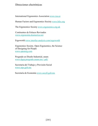 Direcciones electrónicas
International Ergonomics Association www.iea.ee
Human Factors and Ergonomics Society www.hfes.org
The Ergonomics Society www.ergonomics.org.uk
Continentes de Enlaces Revisados
www.ergonomia.deamerica.net
Ergoworld www.interfaz-analysis.com/ergoworld
Ergonomics Society. Open Ergonomics, the Science
of Designing for People
www.openerg.com
Posgrado en Diseño Industrial, unam
www.dgep.posgrado.unam.mx/~pdi/
Secretaría del Trabajo y Previsión Social
www.stps.gob.mx
Secretaría de Economía www.secofi.gob.mx
[241]
 