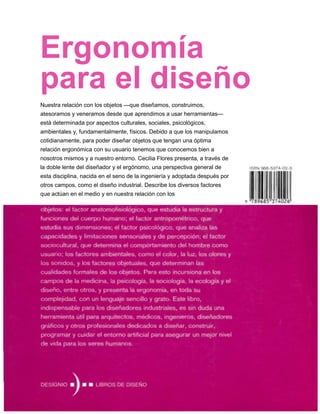 Ergonomía
para el diseño
Nuestra relación con los objetos —que diseñamos, construimos,
atesoramos y veneramos desde que aprendimos a usar herramientas—
está determinada por aspectos culturales, sociales, psicológicos,
ambientales y, fundamentalmente, físicos. Debido a que los manipulamos
cotidianamente, para poder diseñar objetos que tengan una óptima
relación ergonómica con su usuario tenemos que conocemos bien a
nosotros mismos y a nuestro entorno. Cecilia Flores presenta, a través de
la doble lente del diseñador y el ergónomo, una perspectiva general de
esta disciplina, nacida en el seno de la ingeniería y adoptada después por
otros campos, como el diseño industrial. Describe los diversos factores
que actúan en el medio y en nuestra relación con los
 