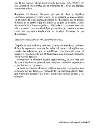 cas de las ciencias" (Gran Enciclopedia Larousse, 1993:10640). De
esta definición se desprende que la ergonomía en sí no es una técnica,
aunque las utilice.
disciplina. El término disciplina proviene del latín y significa
enseñanza, aunque a veces lo usemos en su acepción de orden o rigor.
En el campo de la enseñanza, disciplina es: "La ciencia que se enseña
o estudia en un centro o que está dentro de un plan de estudios" {Gran
diccionario de la lengua española, 1996:549). Así, podemos concebir
a la ergonomía como una disciplina, ya que siempre la encontraremos
como una asignatura fundamental en la etapa formativa de los
diseñadores.
DEFINICIÓN DE ERGONOMÍA PARA DISEÑO INDUSTRIAL
Después de este análisis y con base en nuestros objetivos, podemos
definir la ergonomía para diseño industrial como la disciplina que
estudia las relaciones que se establecen recíprocamente entre el
usuario y los objetos de uso al desempeñar una actividad cualquiera
en un entorno definido.
Proponemos el trinomio usuario-objeto-entorno, ya que cada uno
de estos elementos es esencial para mantener la relación ergonómica
y, por lo tanto, la ergonomía.
A modo de resumen, debemos enfatizar que estas relaciones se dan
por medio del uso del objeto. Partiendo de esta premisa podemos decir
que ergonomía estudia el uso que el hombre hace de los objetos y los
espacios.
definiciones de ergonomía ■ 25
 