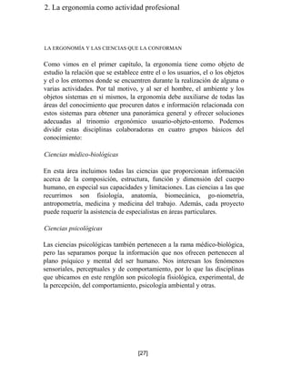 2. La ergonomía como actividad profesional
LA ERGONOMÍA Y LAS CIENCIAS QUE LA CONFORMAN
Como vimos en el primer capítulo, la ergonomía tiene como objeto de
estudio la relación que se establece entre el o los usuarios, el o los objetos
y el o los entornos donde se encuentren durante la realización de alguna o
varias actividades. Por tal motivo, y al ser el hombre, el ambiente y los
objetos sistemas en sí mismos, la ergonomía debe auxiliarse de todas las
áreas del conocimiento que procuren datos e información relacionada con
estos sistemas para obtener una panorámica general y ofrecer soluciones
adecuadas al trinomio ergonómico usuario-objeto-entorno. Podemos
dividir estas disciplinas colaboradoras en cuatro grupos básicos del
conocimiento:
Ciencias médico-biológicas
En esta área incluimos todas las ciencias que proporcionan información
acerca de la composición, estructura, función y dimensión del cuerpo
humano, en especial sus capacidades y limitaciones. Las ciencias a las que
recurrimos son fisiología, anatomía, biomecánica, go-niometría,
antropometría, medicina y medicina del trabajo. Además, cada proyecto
puede requerir la asistencia de especialistas en áreas particulares.
Ciencias psicológicas
Las ciencias psicológicas también pertenecen a la rama médico-biológica,
pero las separamos porque la información que nos ofrecen pertenecen al
plano psíquico y mental del ser humano. Nos interesan los fenómenos
sensoriales, perceptuales y de comportamiento, por lo que las disciplinas
que ubicamos en este renglón son psicología fisiológica, experimental, de
la percepción, del comportamiento, psicología ambiental y otras.
[27]
 