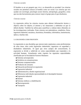 Ciencias sociales
El hombre es un ser gregario que vive y se desarrolla en sociedad. Las ciencias
sociales nos permiten conocer al hombre como ser social. Las ciencias que nos
ayudan son sociología, psicología social, historia, antropología, geografía y otras
que nos den herramientas para conocer mejor al grupo para el que diseñemos.
Ciencias exactas
La ergonomía utiliza las ciencias exactas para obtener información técnica y
objetiva sobre los objetos, el entorno y las situaciones y ambientes en que se
deberá diseñar. También las utiliza para cuantificar y ordenar datos obtenidos en
las investigaciones realizadas. Estas ciencias son matemáticas, estadística, física,
ingeniería industrial, mecánica, electrónica, biomédica, informática, luminotecnia,
óptica y muchas más.
LA ERGONOMÍA COMO PROFESIÓN
La ergonomía es una disciplina que ejercen tanto ergónomos como profesionistas
de otras áreas, tales como higienistas industriales, ingenieros en seguridad y
diseñadores industriales. Al igual que otros campos del conocimiento, la
ergonomía se divide y subdivide en varias especialidades que responden a la
actividad humana. Actualmente están vigentes las siguientes especialidades
clasificadas por la Sociedad de Factores Humanos:
■ Sistemas aeroespaciales
■ Geriátrica en comunicaciones
■ Sistemas computacionales
■ Productos de consumo
■ Educación profesional en ergonomía
■ Ergonomía industrial
■ Administración y diseño organizacional
■ Diferencias individuales (personalidad) en el desempeño humano
■ Ergonomía industrial
■ Internet
■ Sistemas médicos y rehabilitación
■ Macroergonomía
■ Transporte
28 ■ ergonomía para el diseño
 