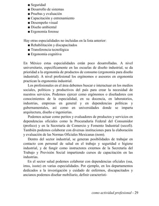 ■ Seguridad
■ Desarrollo de sistemas
■ Pruebas y evaluación
■ Capacitación y entrenamiento
■ Desempeño visual
■ Diseño ambiental
■ Ergonomía forense
Hay otras especialidades no incluidas en la lista anterior:
■ Rehabilitación y discapacitados
■ Transferencia tecnológica
■ Ergonomía cognitiva
En México estas especialidades están poco desarrolladas. A nivel
universitario, específicamente en las escuelas de diseño industrial, se da
prioridad a la ergonomía de productos de consumo (ergonomía para diseño
industrial). A nivel profesional los ergónomos o asesores en ergonomía
practican la ergonomía industrial.
Los profesionales en el área debemos buscar e interactuar en los medios
sociales, políticos y productivos del país para crear la necesidad de
nuestros servicios. Podemos ejercer como ergónomos o diseñadores con
conocimientos de la especialidad, en su docencia, en laboratorios,
industrias, empresas en general y en dependencias políticas y
gubernamentales, así como en universidades donde se imparta
arquitectura, diseño e ingenierías.
Podemos actuar como peritos y evaluadores de productos y servicios en
dependencias oficiales como la Procuraduría Federal del Consumidor
(profeco) y en la Secretaría de Comercio y Fomento Industrial (secofi).
También podemos colaborar con diversas instituciones para la elaboración
y evaluación de las Normas Oficiales Mexicanas (nom).
Dentro del sector industrial, se generan posibilidades de trabajar en
contacto con personal de salud en el trabajo y seguridad e higiene
industrial, y de fungir como instructores externos de la Secretaría del
Trabajo y Previsión Social impartiendo cursos de capacitación en las
industrias.
En el sector salud podemos colaborar con dependencias oficiales (ssa,
imss, issste) en varias especialidades. Por ejemplo, en los departamentos
dedicados a la investigación y cuidado de enfermos, discapacitados y
ancianos podemos diseñar mobiliario, definir característi-
como actividad profesional - 29
 