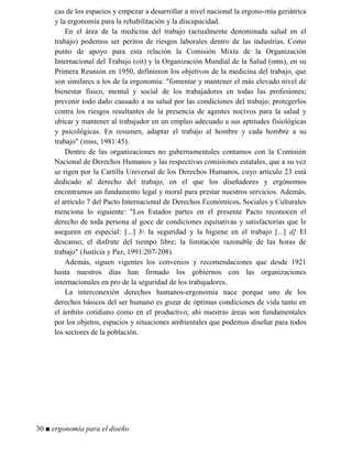 cas de los espacios y empezar a desarrollar a nivel nacional la ergono-mía geriátrica
y la ergonomía para la rehabilitación y la discapacidad.
En el área de la medicina del trabajo (actualmente denominada salud en el
trabajo) podemos ser peritos de riesgos laborales dentro de las industrias. Como
punto de apoyo para esta relación la Comisión Mixta de la Organización
Internacional del Trabajo (oit) y la Organización Mundial de la Salud (oms), en su
Primera Reunión en 1950, definieron los objetivos de la medicina del trabajo, que
son similares a los de la ergonomía: "fomentar y mantener el más elevado nivel de
bienestar físico, mental y social de los trabajadores en todas las profesiones;
prevenir todo daño causado a su salud por las condiciones del trabajo; protegerlos
contra los riesgos resultantes de la presencia de agentes nocivos para la salud y
ubicar y mantener al trabajador en un empleo adecuado a sus aptitudes fisiológicas
y psicológicas. En resumen, adaptar el trabajo al hombre y cada hombre a su
trabajo" (imss, 1981:45).
Dentro de las organizaciones no gubernamentales contamos con la Comisión
Nacional de Derechos Humanos y las respectivas comisiones estatales, que a su vez
se rigen por la Cartilla Universal de los Derechos Humanos, cuyo artículo 23 está
dedicado al derecho del trabajo, en el que los diseñadores y ergónomos
encontramos un fundamento legal y moral para prestar nuestros servicios. Además,
el artículo 7 del Pacto Internacional de Derechos Económicos, Sociales y Culturales
menciona lo siguiente: "Los Estados partes en el presente Pacto reconocen el
derecho de toda persona al goce de condiciones equitativas y satisfactorias que le
aseguren en especial: [...] b la seguridad y la higiene en el trabajo [...] d] El
descanso, el disfrute del tiempo libre; la limitación razonable de las horas de
trabajo" (Justicia y Paz, 1991:207-208).
Además, siguen vigentes los convenios y recomendaciones que desde 1921
hasta nuestros días han firmado los gobiernos con las organizaciones
internacionales en pro de la seguridad de los trabajadores.
La interconexión derechos humanos-ergonomía nace porque uno de los
derechos básicos del ser humano es gozar de óptimas condiciones de vida tanto en
el ámbito cotidiano como en el productivo; ahí nuestras áreas son fundamentales
por los objetos, espacios y situaciones ambientales que podemos diseñar para todos
los sectores de la población.
30 ■ ergonomía para el diseño
 