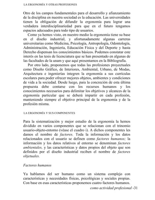 LA ERGONOMÍA Y OTRAS PROFESIONES
Otro de los campos fundamentales para el desarrollo y afianzamiento
de la disciplina en nuestra sociedad es la educación. Las universidades
tienen la obligación de difundir la ergonomía para lograr una
verdadera interdisciplinariedad para que en el futuro tengamos
espacios adecuados para todo tipo de usuarios.
Como ya hemos visto, en nuestro medio la ergonomía tiene su base
en el diseño industrial, y afortunadamente algunas carreras
universitarias como Medicina, Psicología, Antropología, Odontología,
Administración, Ingeniería, Educación Física y del Deporte y hasta
Derecho dispensan los conocimientos básicos. Podemos constatar este
interés en las tesis de licenciatura que se han presentado en algunas de
las facultades de la unam y que aquí presentamos en la Bibliografía.
Por otro lado, proponemos que todas las profesiones proyectuales
como Diseño Gráfico, de Interiores, Ambiental, Urbano, de Modas,
Arquitectura e ingenierías integren la ergonomía a sus currículas
escolares para poder ofrecer mejores objetos, ambientes y condiciones
de vida a la sociedad. Desde luego, para la concreción de esta última
propuesta debe contarse con los recursos humanos y los
conocimientos necesarios para delimitar los objetivos y alcances de la
ergonomía particular que se deberá impartir en cada profesión,
manteniendo siempre el objetivo principal de la ergonomía y de la
profesión misma.
LA ERGONOMÍA Y SUS COMPONENTES
Para la sistematización y mejor estudio de la ergonomía la hemos
dividido en varios componentes que se relacionan con el trinomio
usuario-objeto-entorno (véase el cuadro i). A dichos componentes les
damos el nombre de factores. Toda la información y los datos
relacionados con el usuario se definen como factores humanos; la
información y los datos relativos al entorno se denominan factores
ambientales, y las características y datos propios del objeto que son
definidos por el diseño industrial reciben el nombre de factores
objetuales.
Factores humanos
Ya hablamos del ser humano como un sistema complejo con
características y necesidades físicas, psicológicas y sociales propias.
Con base en esas características proponemos cuatro factores humanos.
como actividad profesional -31
 