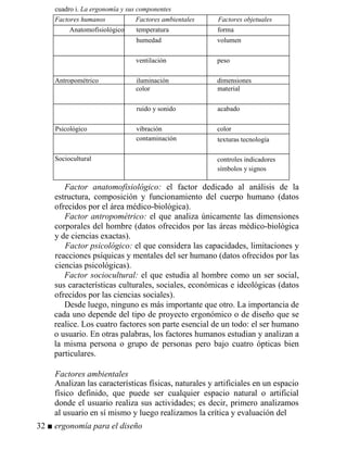 cuadro i. La ergonomía y sus componentes
Factores humanos Factores ambientales Factores objetuales
Anatomofisiológico temperatura forma
humedad volumen
ventilación peso
Antropométrico iluminación dimensiones
color material
ruido y sonido acabado
Psicológico vibración color
contaminación texturas tecnología
Sociocultural controles indicadores
símbolos y signos
Factor anatomofisiológico: el factor dedicado al análisis de la
estructura, composición y funcionamiento del cuerpo humano (datos
ofrecidos por el área médico-biológica).
Factor antropométrico: el que analiza únicamente las dimensiones
corporales del hombre (datos ofrecidos por las áreas médico-biológica
y de ciencias exactas).
Factor psicológico: el que considera las capacidades, limitaciones y
reacciones psíquicas y mentales del ser humano (datos ofrecidos por las
ciencias psicológicas).
Factor sociocultural: el que estudia al hombre como un ser social,
sus características culturales, sociales, económicas e ideológicas (datos
ofrecidos por las ciencias sociales).
Desde luego, ninguno es más importante que otro. La importancia de
cada uno depende del tipo de proyecto ergonómico o de diseño que se
realice. Los cuatro factores son parte esencial de un todo: el ser humano
o usuario. En otras palabras, los factores humanos estudian y analizan a
la misma persona o grupo de personas pero bajo cuatro ópticas bien
particulares.
Factores ambientales
Analizan las características físicas, naturales y artificiales en un espacio
físico definido, que puede ser cualquier espacio natural o artificial
donde el usuario realiza sus actividades; es decir, primero analizamos
al usuario en sí mismo y luego realizamos la crítica y evaluación del
32 ■ ergonomía para el diseño
 