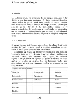 3. Factor anatomofisiológico
DEFINICIÓN
La anatomía estudia la estructura de los cuerpos orgánicos, y la
fisiología sus funciones orgánicas. El factor anatomofisiológico
fusiona ambas disciplinas con el fin de estudiar de manera conjunta
tanto la estructura como la función del cuerpo humano. Su enfoque
principal es la detección de las capacidades, limitaciones y
características físicas del hombre que se ven afectadas por su relación
con los objetos y el entorno para que, por medio de la aplicación del
buen diseño, se beneficie al usuario sin poner en riesgo su integridad
física.
BASE ESTRUCTURAL
El cuerpo humano está formado por millones de células de diversos
tamaños, formas y tipos que cumplen funciones particulares, aunque
tienen el mismo principio estructural y funcional.
El conjunto de células del mismo tipo unidas por una sustancia
intermedia forma un tejido. Cuando dos o más tejidos combinan sus
funciones formando una estructura más compleja, se denomina
órgano. Y la agrupación de órganos que poseen funciones similares
reciben el nombre de sistema. Por las funciones vitales que
desempeñan, los sistemas corporales pueden ser reunidos en tres
grupos básicos.
cuadro z. Principales sistemas corporales
Sistemas del cuerpo humano
utrición Reproducción Relación
Respiratorio Reproductor Muscular
Cardiovascular Endocrino Óseo
Urinario Nervioso
Digestivo Sensorial
Linfático
[35]
 