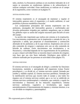 tales, etcétera. La frecuencia cardiaca es un excelente indicador de si el
sujeto se encuentra en condiciones óptimas o de sobreesfuerzo al
realizar cualquier actividad. Estas mediciones se realizan en el campo
de la ergometría, como veremos en la página 53.
SISTEMA RESPIRATORIO
El sistema respiratorio es el encargado de mantener y regular el
intercambio gaseoso entre el organismo y el medio ambiente, el cual
posibilita el proceso metabólico muscular.
Los componentes principales del sistema respiratorio son los
pulmones, encargados del intercambio gaseoso y conformados por
alveolos pulmonares irrigados por capilares sanguíneos, que es donde
los glóbulos rojos se surten del oxígeno necesario para llevarlo al resto
del cuerpo.
La acción más importante que realiza este sistema es la respiración.
Los movimientos respiratorios son la inspiración o entrada de aire y la
espiración o salida, que propician el ensanchamiento y contracción
alternado de los pulmones y de la caja torácica. Inspiramos aire con un
alto contenido de oxígeno y espiramos aire con un alto contenido de
bióxido de carbono. Estos movimientos son involuntarios y su
frecuencia y velocidad depende de los requerimientos de los pulmones,
ya que a mayor actividad física se necesita mayor consumo de oxígeno;
esto hace que sea otro buen indicador fisiológico para definir el
esfuerzo realizado por las personas en actividad (véase página 53).
SISTEMA NERVIOSO
El sistema nervioso es el encargado de dirigir y controlar las funciones
locomotoras, mentales y perceptuales del organismo (véase Factor
psicológico), y se divide en: a] sistema nervioso central, formado por
cerebro y médula espinal; b] sistema nervioso periférico, formado por
la ramificación nerviosa que recorre todo el cuerpo y une todos los
órganos con el sistema nervioso central, que a su vez se subdivide en
sistema nervioso cerebroespinal o voluntario, que controla y regula los
movimientos y funciones de los músculos esqueléticos; sistema
nervioso autónomo, vegetativo o involuntario, que regula
automáticamente el funcionamiento de órganos y sistemas internos, a su
vez dividido en simpático y parasimpático.
38» ergonomía para el diseño
 