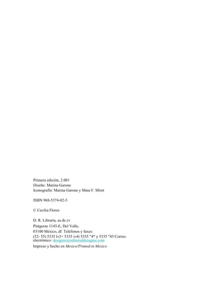 Primera edición, 2.001
Diseño: Marina Garone
Iconografía: Marina Garone y Maia F. Miret
ISBN 968-5374-02-3
© Cecilia Flores
D. R. Libraría, sa de cv
Pitágoras 1143-E, Del Valle,
03100 México, df. Teléfonos y faxes:
(52- 55) 5335 l«3> 5335 i«4i 5335 "4* y 5335 "43 Correo
electrónico: designio@editorialdesignio.com
Impreso y hecho en Mexico/Printed in Mexico
 