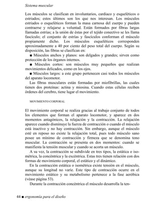 Sistema muscular
Los músculos se clasifican en involuntarios, cardiaco y esqueléticos o
estriados; estos últimos son los que nos interesan. Los músculos
estriados o esqueléticos forman la masa carnosa del cuerpo y pueden
contraerse y relajarse a voluntad. Están formados por fibras largas
llamadas estrías; a la unión de éstas por el tejido conectivo se les llama
fascículo; el conjunto de estrías y fascículos conforman el músculo
propiamente dicho. Los músculos esqueléticos corresponden
aproximadamente a 40 por ciento del peso total del cuerpo. Según su
disposición, las fibras se clasifican en:
■ Músculos anchos y planos: son delgados y grandes; sirven como
protección de los órganos internos.
■ Músculos cortos: son músculos muy pequeños que realizan
movimientos delicados, como en los ojos.
■ Músculos largos: a este grupo pertenecen casi todos los músculos
del aparato locomotor.
Las fibras musculares están formadas por miofibrillas, las cuales
tienen dos proteínas: actina y miosina. Cuando estas células reciben
órdenes del cerebro, tiene lugar el movimiento.
MOVIMIENTO CORPORAL
El movimiento corporal se realiza gracias al trabajo conjunto de todos
los elementos que forman el aparato locomotor, y aparece en dos
momentos antagónicos, la relajación y la contracción. La relajación
aparece cuando disminuye la fuerza de contracción o cuando el músculo
está inactivo y no hay contracción. Sin embargo, aunque el músculo
esté en reposo no existe la relajación total, pues todo músculo sano
posee un mínimo de contracción y firmeza que se denomina tono
muscular. La contracción se presenta en dos momentos: cuando se
manifiesta la tensión muscular y cuando se acorta un músculo.
A su vez, la contracción se subdivide en tres tipos, la estática o iso-
métrica, la concéntrica y la excéntrica. Estas tres tienen relación con dos
formas de movimiento corporal, el estático y el dinámico.
En la contracción estática o isométrica existe tensión en el músculo,
aunque su longitud no varíe. Este tipo de contracción ocurre en el
movimiento estático y su metabolismo pertenece a la fase aeróbica
(véase página 53).
Durante la contracción concéntrica el músculo desarrolla la ten-
44 ■ ergonomía para el diseño
 