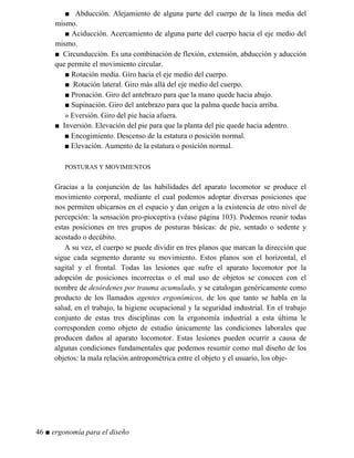 ■ Abducción. Alejamiento de alguna parte del cuerpo de la línea media del
mismo.
■ Aciducción. Acercamiento de alguna parte del cuerpo hacia el eje medio del
mismo.
■ Circunducción. Es una combinación de flexión, extensión, abducción y aducción
que permite el movimiento circular.
■ Rotación media. Giro hacia el eje medio del cuerpo.
■ Rotación lateral. Giro más allá del eje medio del cuerpo.
■ Pronación. Giro del antebrazo para que la mano quede hacia abajo.
■ Supinación. Giro del antebrazo para que la palma quede hacia arriba.
» Eversión. Giro del pie hacia afuera.
■ Inversión. Elevación del pie para que la planta del pie quede hacia adentro.
■ Encogimiento. Descenso de la estatura o posición normal.
■ Elevación. Aumento de la estatura o posición normal.
POSTURAS Y MOVIMIENTOS
Gracias a la conjunción de las habilidades del aparato locomotor se produce el
movimiento corporal, mediante el cual podemos adoptar diversas posiciones que
nos permiten ubicarnos en el espacio y dan origen a la existencia de otro nivel de
percepción: la sensación pro-pioceptiva (véase página 103). Podemos reunir todas
estas posiciones en tres grupos de posturas básicas: de pie, sentado o sedente y
acostado o decúbito.
A su vez, el cuerpo se puede dividir en tres planos que marcan la dirección que
sigue cada segmento durante su movimiento. Estos planos son el horizontal, el
sagital y el frontal. Todas las lesiones que sufre el aparato locomotor por la
adopción de posiciones incorrectas o el mal uso de objetos se conocen con el
nombre de desórdenes por trauma acumulado, y se catalogan genéricamente como
producto de los llamados agentes ergonómicos, de los que tanto se habla en la
salud, en el trabajo, la higiene ocupacional y la seguridad industrial. En el trabajo
conjunto de estas tres disciplinas con la ergonomía industrial a esta última le
corresponden como objeto de estudio únicamente las condiciones laborales que
producen daños al aparato locomotor. Estas lesiones pueden ocurrir a causa de
algunas condiciones fundamentales que podemos resumir como mal diseño de los
objetos: la mala relación antropométrica entre el objeto y el usuario, los obje-
46 ■ ergonomía para el diseño
 