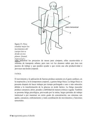 figura 13. Para
estudiar mejor los
movimientos del
cuerpo éste se
divide en tres
planos: frontal,
transversal y
sagital.
plano transversal
seño industrial los proyectos de mesas para cómputo, sillas secreta-riales o
sistemas de transporte urbano, pero rara vez los alumnos saben que ésos son
puestos de trabajo y que pueden ayudar a que exista una alta productividad o
provocar una lesión corporal.
FATIGA
El movimiento y la aplicación de fuerzas produce aumento en el gasto cardiaco, en
la respiración y en la temperatura corporal, y genera fatiga física. La fatiga física se
presenta después de hacer trabajar por tiempo prolongado a uno o más músculos
debido a la transformación de la glucosa en ácido láctico. La fatiga muscular
produce cansancio, dolor, pesadez y debilidad de manera crónica o aguda. También
se presenta fatiga psicológica, provocada por la rutina, largos periodos de trabajo
intelectual o por mantener un cierto grado de concentración; sus síntomas son
apatía, cansancio, embotamiento y mala coordinación de movimientos y funciones
sensoriales.
48 ■ ergonomía para el diseño
 