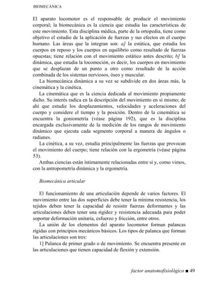 BIOMECÁNICA
El aparato locomotor es el responsable de producir el movimiento
corporal; la biomecánica es la ciencia que estudia las características de
este movimiento. Esta disciplina médica, parte de la ortopedia, tiene como
objetivo el estudio de la aplicación de fuerzas y sus efectos en el cuerpo
humano. Las áreas que la integran son: a] la estática, que estudia los
cuerpos en reposo y los cuerpos en equilibrio como resultado de fuerzas
opuestas; tiene relación con el movimiento estático antes descrito; b] la
dinámica, que estudia la locomoción, es decir, los cuerpos en movimiento
que se desplazan de un punto a otro como resultado de la acción
combinada de los sistemas nerviosos, óseo y muscular.
La biomecánica dinámica a su vez se subdivide en dos áreas más, la
cinemática y la cinética.
La cinemática que es la ciencia dedicada al movimiento propiamente
dicho. Su interés radica en la descripción del movimiento en sí mismo; de
ahí que estudie los desplazamientos, velocidades y aceleraciones del
cuerpo y considere el tiempo y la posición. Dentro de la cinemática se
encuentra la goniometría (véase página 192), que es la disciplina
encargada exclusivamente de la medición de los rangos de movimiento
dinámico que ejecuta cada segmento corporal a manera de ángulos o
radianes.
La cinética, a su vez, estudia principalmente las fuerzas que provocan
el movimiento del cuerpo; tiene relación con la ergometría (véase página
53).
Ambas ciencias están íntimamente relacionadas entre sí y, como vimos,
con la antropometría dinámica y la ergometría.
Biomecánica articular
El funcionamiento de una articulación depende de varios factores. El
movimiento entre las dos superficies debe tener la mínima resistencia, los
tejidos deben tener la capacidad de resistir fuerzas deformantes y las
articulaciones deben tener una rigidez y resistencia adecuada para poder
soportar deformación unitaria, esfuerzo y fricción, entre otros.
La unión de los elementos del aparato locomotor forman palancas
rígidas con principios mecánicos básicos. Los tipos de palanca que forman
las articulaciones son tres:
1] Palanca de primer grado o de movimiento. Se encuentra presente en
las articulaciones que tienen capacidad de flexión y extensión.
factor anatomofisiológico ■ 49
 