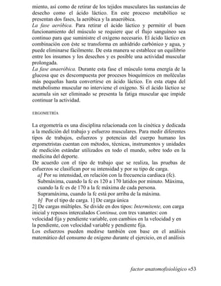 miento, así como de retirar de los tejidos musculares las sustancias de
desecho como el ácido láctico. En este proceso metabólico se
presentan dos fases, la aeróbica y la anaeróbica.
La fase aeróbica. Para retirar el ácido láctico y permitir el buen
funcionamiento del músculo se requiere que el flujo sanguíneo sea
continuo para que suministre el oxígeno necesario. El ácido láctico en
combinación con éste se transforma en anhídrido carbónico y agua, y
puede eliminarse fácilmente. De esta manera se establece un equilibrio
entre los insumos y los desechos y es posible una actividad muscular
prolongada.
La fase anaeróbica. Durante esta fase el músculo toma energía de la
glucosa que es descompuesta por procesos bioquímicos en moléculas
más pequeñas hasta convertirse en ácido láctico. En esta etapa del
metabolismo muscular no interviene el oxígeno. Si el ácido láctico se
acumula sin ser eliminado se presenta la fatiga muscular que impide
continuar la actividad.
ERGOMETRÍA
La ergometría es una disciplina relacionada con la cinética y dedicada
a la medición del trabajo y esfuerzo musculares. Para medir diferentes
tipos de trabajos, esfuerzos y potencias del cuerpo humano los
ergometristas cuentan con métodos, técnicas, instrumentos y unidades
de medición estándar utilizados en todo el mundo, sobre todo en la
medicina del deporte.
De acuerdo con el tipo de trabajo que se realiza, las pruebas de
esfuerzos se clasifican por su intensidad y por su tipo de carga.
a] Por su intensidad, en relación con la frecuencia cardiaca (fc).
Submáxima, cuando la fc es 120 a 170 latidos por minuto. Máxima,
cuando la fc es de 170 a la fc máxima de cada persona.
Supramáxima, cuando la fc está por arriba de la máxima.
b] Por el tipo de carga. 1] De carga única
2] De cargas múltiples. Se divide en dos tipos: Intermitente, con carga
inicial y reposos intercalados Continua, con tres vanantes: con
velocidad fija y pendiente variable, con cambios en la velocidad y en
la pendiente, con velocidad variable y pendiente fija.
Los esfuerzos pueden medirse también con base en el análisis
matemático del consumo de oxígeno durante el ejercicio, en el análisis
factor anatomofisiológico «53
 