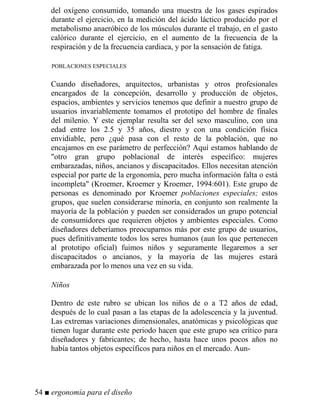 del oxígeno consumido, tomando una muestra de los gases espirados
durante el ejercicio, en la medición del ácido láctico producido por el
metabolismo anaeróbico de los músculos durante el trabajo, en el gasto
calórico durante el ejercicio, en el aumento de la frecuencia de la
respiración y de la frecuencia cardiaca, y por la sensación de fatiga.
POBLACIONES ESPECIALES
Cuando diseñadores, arquitectos, urbanistas y otros profesionales
encargados de la concepción, desarrollo y producción de objetos,
espacios, ambientes y servicios tenemos que definir a nuestro grupo de
usuarios invariablemente tomamos el prototipo del hombre de finales
del milenio. Y este ejemplar resulta ser del sexo masculino, con una
edad entre los 2.5 y 35 años, diestro y con una condición física
envidiable, pero ¿qué pasa con el resto de la población, que no
encajamos en ese parámetro de perfección? Aquí estamos hablando de
otro gran grupo poblacional de interés específico: mujeres
embarazadas, niños, ancianos y discapacitados. Ellos necesitan atención
especial por parte de la ergonomía, pero mucha información falta o está
incompleta (Kroemer, Kroemer y Kroemer, 1994:601). Este grupo de
personas es denominado por Kroemer poblaciones especiales; estos
grupos, que suelen considerarse minoría, en conjunto son realmente la
mayoría de la población y pueden ser considerados un grupo potencial
de consumidores que requieren objetos y ambientes especiales. Como
diseñadores deberíamos preocuparnos más por este grupo de usuarios,
pues definitivamente todos los seres humanos (aun los que pertenecen
al prototipo oficial) fuimos niños y seguramente llegaremos a ser
discapacitados o ancianos, y la mayoría de las mujeres estará
embarazada por lo menos una vez en su vida.

iños
Dentro de este rubro se ubican los niños de o a T2 años de edad,
después de lo cual pasan a las etapas de la adolescencia y la juventud.
Las extremas variaciones dimensionales, anatómicas y psicológicas que
tienen lugar durante este periodo hacen que este grupo sea crítico para
diseñadores y fabricantes; de hecho, hasta hace unos pocos años no
había tantos objetos específicos para niños en el mercado. Aun-
54 ■ ergonomía para el diseño
 
