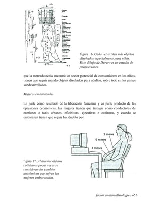 figura 16. Cada vez existen más objetos
diseñados especialmente para niños.
Este dibujo de Durero es un estudio de
proporciones.
que la mercadotecnia encontró un sector potencial de consumidores en los niños,
tienen que seguir usando objetos diseñados para adultos, sobre todo en los países
subdesarrollados.
Mujeres embarazadas
En parte como resultado de la liberación femenina y en parte producto de las
opresiones económicas, las mujeres tienen que trabajar como conductores de
camiones o taxis urbanos, oficinistas, ejecutivas o cocineras, y cuando se
embarazan tienen que seguir haciéndolo por
figura 17. Al diseñar objetos
cotidianos pocas veces se
consideran los cambios
anatómicos que sufren las
mujeres embarazadas.
factor anatomofisiológico «55
 
