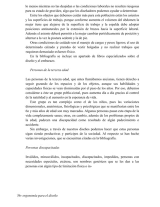 lo menos mientras no las despidan o las condiciones laborales no resulten riesgosas
para su estado de gravidez, algo que los diseñadores podemos ayudar a determinar.
Entre los objetos que debemos cuidar más para esta población están los asientos
y las superficies de trabajo, porque conforme aumenta el volumen del abdomen la
mujer tiene que alejarse de la superficie de trabajo y la espalda debe adoptar
posiciones antinaturales por la extensión de brazos hacia la superficie laboral.
Además el asiento deberá permitir a la mujer cambiar periódicamente de posición y
alternar a la vez la postura sedente y la de pie.
Otras condiciones de cuidado son el manejo de cargas y pesos ligeros; el uso de
determinado calzado y prendas de vestir holgadas y no realizar trabajos que
requieran demasiado esfuerzo físico.
En la bibliografía se incluye un apartado de libros especializados sobre el
diseño y el embarazo.
Personas de la tercera edad
Las personas de la tercera edad, que antes llamábamos ancianas, tienen derecho a
seguir gozando de los espacios y de los objetos, aunque sus habilidades y
capacidades físicas se vean disminuidas por el paso de los años. Por eso, debemos
considerar a éste un grupo pobla-cional, pues aumenta día a día gracias al control
de la natalidad y al aumento en la esperanza de vida.
Este grupo es tan complejo como el de los niños, pues las variaciones
dimensionales, anatómicas, fisiológicas y psicológicas que se manifiestan entre los
6o y más años de edad son muy marcadas. Algunas personas pasan esta etapa de la
vida completamente sanas; otras, en cambio, además de los problemas propios de
la edad, padecen una discapacidad como resultado de algún padecimiento o
accidente.
Sin embargo, a través de nuestros diseños podemos hacer que estas personas
sigan siendo productivas y partícipes de la sociedad. Al respecto se han hecho
varias investigaciones, que se encuentran citadas en la bibliografía.
Personas discapacitadas
Inválidos, minusválidos, incapacitados, discapacitados, impedidos, personas con
necesidades especiales, etcétera, son nombres genéricos que se les dan a las
personas con algún tipo de limitación física o in-
56- ergonomía para el diseño
 