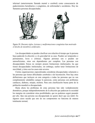telectual (anteriormente llamada mental o cerebral) como consecuencia de
padecimientos hereditarios o congénitos, de enfermedad o accidentes. Hoy las
llamamos personas discapacitadas.
figura 18. Durante siglos, lesiones y malformaciones congénitas han motivado
el diseño de miembros artificiales.
Las discapacidades se pueden clasificar con relación al tiempo que la persona
haya padecido la afección y a la gravedad de su caso. Pueden ser temporales o
permanentes, leves o crónicas. Algunas personas son o pueden ser
autosuficientes, otras son dependientes por completo. Las personas con
discapacidades físicas no siempre poseen limitaciones intelectuales; las que
tienen discapacidades intelectuales, sin embargo, suelen tener limitaciones de
movilidad, y éstos son los casos más severos.
Ciertas organizaciones especializadas consideran discapacitadas solamente a
las personas que tienen dificultades cerebrales o de locomoción. Pero hay otras
definiciones que incluyen en esta categoría a todas las personas que no son
completamente saludables aunque lo parezcan, como personas con problemas
cardiacos, diabetes, miopía, etcétera. Para esta clasificación buena parte de la
población mundial es discapacitada.
Hasta ahora los problemas de estas personas han sido verdaderamente
dramáticos, porque independientemente de la afección que padezcan la sociedad
los margina sin considerar otras posibilidades, que no podemos seguir pasando
por alto. Que una persona sea discapacitada no quiere decir que sea inútil. En
algunos casos sucede que uno de sus componentes no funciona de manera
totalmente normal,
factor anatomofisiológico ■ 57
 