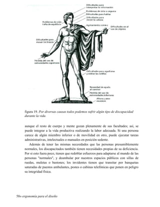 figura 19. Por diversas causas todos podemos sufrir algún tipo de discapacidad
durante la vida.
aunque el resto de cuerpo y mente gozan plenamente de sus facultades; así, se
puede integrar a la vida productiva realizando la labor adecuada. Si una persona
carece de algún miembro inferior o de movilidad en otro, puede ejecutar tareas
administrativas, intelectuales o manuales en posición sedente.
Además de tener las mismas necesidades que las personas presumiblemente
normales, los discapacitados también tienen necesidades propias de su deficiencia.
Por si esto fuera poco, tienen que redoblar esfuerzos para adaptarse al mundo de las
personas normales, y deambular por nuestros espacios públicos con sillas de
ruedas, muletas o bastones; los invidentes tienen que transitar por banquetas
saturadas de puestos ambulantes, postes o cabinas telefónicas que ponen en peligro
su integridad física.
58» ergonomía para el diseño
 