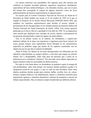 Los puntos anteriores son remediables. Por supuesto, para ello tenemos que
colaborar en conjunto sociedad, gobierno, ingenieros, arquitectos, diseñadores,
especialistas del área médico-biológica y los afectados mismos, que con el paso
del tiempo han conseguido el respeto de algunos derechos, como las leyes
gubernamentales de barreras arquitectónicas en algunos países.
En nuestro país el Comité Consultivo Nacional de Servicios de Salud de la
Secretaría de Salud celebró una sesión el 25 de octubre de 1993 en la que se
expidió el Proyecto de la Norma Oficial Mexicana NOM-001-SSA2-1993, que
establece los requisitos arquitectónicos para facilitar el acceso, tránsito y
permanencia de los discapacitados en los establecimientos de atención médica del
Sistema Nacional de Salud (Secretaría de Salud, 1994). Esta norma apareció
publicada en el Diario Oficial y aprobada el 4 de abril de 1994. Ya se dispusieron
otras normas que ampliaron este concepto de acceso, tránsito y permanencia de
las personas discapacitadas a todos los lugares de orden público.
Éste es un primer avance en la materia; los diseñadores y ergóno-mos
podemos trabajar de la mano con arquitectos e ingenieros para hacer mejores las
cosas, porque aunque estos reglamentos hacen hincapié en las características
espaciales no podemos negar que dentro de los espacios construidos son los
objetos de uso los que dan el carácter de habitable.
Hasta la fecha, los objetos de uso para discapacitados son fabricados por las
industrias especializadas en equipos médicos y esto hace que tengan un carácter
formal, frío y desagradable, sobre todo para las personas que a pesar de su
deficiencia no se consideran enfermos. Por otro lado, estos objetos especiales no
logran satisfacer todas las necesidades de dichos usuarios.
Por todo lo visto hasta ahora, los diseñadores no podemos seguir al margen de
esta problemática, sobre todo porque con nuestros diseños podemos ayudar a la
integración social de este grupo y a que su vida sea más llevadera. Entre otros
objetos, podemos diseñar ayudas para caminar, hablar, escribir, leer, oír, comer,
etcétera, equipos médicos y de rehabilitación, objetos y elementos auxiliares para
arquitectura, aparatos y utensilios domésticos, sistemas de transporte y puestos de
trabajo especializados. Hay un inmenso campo inexplorado que debemos abarcar.
factor anatomofisiológico -59
 