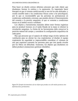 RECOMENDACIONES ERGONÓMICAS
Para hacer un diseño exitoso debemos procurar que todo objeto que
diseñemos fusione la estética y la ergonomía. Es importante hacer
hincapié en que el sistema cardiovascular es uno de los más delicados, y
resulta sensible tanto a las condiciones físicas como a las psicológicas,
por lo que es recomendable que las personas no permanezcan en
condiciones ambientales extremas, que pueden afectar el funcionamiento
del corazón o la presión sanguínea, ni que se sometan a condiciones
tensas en el ámbito social o cotidiano.
Los objetos y herramientas manuales deben tener formas orgánicas
para no producir lesiones en el tejido blando de la mano ni obstruir la
circulación sanguínea. La forma de las herramientas debe conservar la
posición natural del cuerpo y considerar la configuración esquelética de
cada quien.
Hay que procurar que el espacio de trabajo tenga niveles óptimos de
ventilación para no afectar las vías respiratorias; al diseñar el equipo
respiratorio de seguridad es imprescindible considerar el volumen de
aire que requieren consumir las personas para que éste pueda circular
por los filtros sin dificultad. Asimismo, los objetos que diseñemos no
deben producir emanaciones químicas inhalables.
figura 20. Ejemplo decimonónico de un objeto que produce no sólo malas posturas sino
deformaciones permanentes.
60 ergonomía para el diseño
 