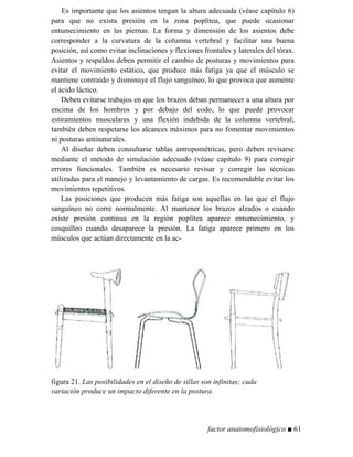 Es importante que los asientos tengan la altura adecuada (véase capítulo 6)
para que no exista presión en la zona poplítea, que puede ocasionar
entumecimiento en las piernas. La forma y dimensión de los asientos debe
corresponder a la curvatura de la columna vertebral y facilitar una buena
posición, así como evitar inclinaciones y flexiones frontales y laterales del tórax.
Asientos y respaldos deben permitir el cambio de posturas y movimientos para
evitar el movimiento estático, que produce más fatiga ya que el músculo se
mantiene contraído y disminuye el flujo sanguíneo, lo que provoca que aumente
el ácido láctico.
Deben evitarse trabajos en que los brazos deban permanecer a una altura por
encima de los hombros y por debajo del codo, lo que puede provocar
estiramientos musculares y una flexión indebida de la columna vertebral;
también deben respetarse los alcances máximos para no fomentar movimientos
ni posturas antinaturales.
Al diseñar deben consultarse tablas antropométricas, pero deben revisarse
mediante el método de simulación adecuado (véase capítulo 9) para corregir
errores funcionales. También es necesario revisar y corregir las técnicas
utilizadas para el manejo y levantamiento de cargas. Es recomendable evitar los
movimientos repetitivos.
Las posiciones que producen más fatiga son aquellas en las que el flujo
sanguíneo no corre normalmente. Al mantener los brazos alzados o cuando
existe presión continua en la región poplítea aparece entumecimiento, y
cosquilleo cuando desaparece la presión. La fatiga aparece primero en los
músculos que actúan directamente en la ac-
figura 21. Las posibilidades en el diseño de sillas son infinitas; cada
variación produce un impacto diferente en la postura.
factor anatomofisiológico ■ 61
 