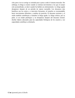 ción, pero si no se corrige se extiende poco a poco a todo el sistema muscular. Sin
embargo, la fatiga es menor cuando se realizan movimientos a los que el cuerpo
está acostumbrado, es decir cuando ha habido un entrenamiento. La fatiga aguda
desaparece después de un periodo de reposo razonable. Los descansos más
benéficos son los cortos y a intervalos frecuentes; al tomarlos es recomendable
hacer movimientos diferentes y cambios de posición. El descanso nocturno y el
sueño también contribuyen a remediar la fatiga aguda. La fatiga crónica, por su
parte, es un estado patológico y no desaparece después del descanso normal;
diseñar objetos adecuados para las capacidades biológicas de los usuarios y sus
capacidades contribuye a eliminarla.
62 ■ ergonomía para el diseño
 