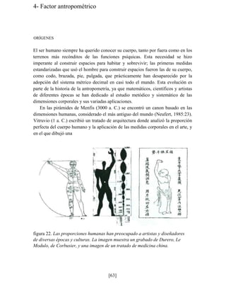4- Factor antropométrico
ORÍGENES
El ser humano siempre ha querido conocer su cuerpo, tanto por fuera como en los
terrenos más recónditos de las funciones psíquicas. Esta necesidad se hizo
imperante al construir espacios para habitar y sobrevivir; las primeras medidas
estandarizadas que usó el hombre para construir espacios fueron las de su cuerpo,
como codo, brazada, pie, pulgada, que prácticamente han desaparecido por la
adopción del sistema métrico decimal en casi todo el mundo. Esta evolución es
parte de la historia de la antropometría, ya que matemáticos, científicos y artistas
de diferentes épocas se han dedicado al estudio metódico y sistemático de las
dimensiones corporales y sus variadas aplicaciones.
En las pirámides de Menfis (3000 a. C.) se encontró un canon basado en las
dimensiones humanas, considerado el más antiguo del mundo (Neufert, 1985:23).
Vitruvio (1 a. C.) escribió un tratado de arquitectura donde analizó la proporción
perfecta del cuerpo humano y la aplicación de las medidas corporales en el arte, y
en el que dibujó una
figura 22. Las proporciones humanas han preocupado a artistas y diseñadores
de diversas épocas y culturas. La imagen muestra un grabado de Durero, Le
Modulo, de Corbusier, y una imagen de un tratado de medicina china.
[63]
 