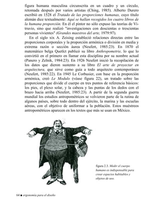 figura humana masculina circunscrita en un cuadro y un círculo,
retomada después por varios artistas (Ching, 1985). Alberto Durero
escribió en 1528 el Tratado de las proporciones humanas, cuyo título
alemán dice textualmente: Aquí se hallan recogidos los cuatro libros de
la humana proporción. En él el pintor no sólo expuso las teorías de Vi-
truvio, sino que realizó investigaciones con doscientas o trescientas
personas vivientes (Grandes maestros del arte, 1979:97).
En el siglo xix A. Zeising estableció relaciones directas entre las
proporciones corporales y la proporción armónica o división en media y
extrema razón o sección áurea (Neufert, 1985:23). En 1870 el
matemático belga Quetlct publicó su libro Anthropometrie, lo que lo
convirtió en el primero en llamar esta disciplina por su nombre actual
(Panero y Zelnik, 1984:23). En 1926 Neufert inició la recopilación de
los datos que dieron sustento a su libro El arte de proyectar en
arquitectura, que sirve como guía a todo arquitecto contemporáneo
(Neufert, 1985:22). En 1945 Le Corbusier, con base en la proporción
armónica, creó Le Modulo (véase figura 22), un tratado sobre las
proporciones que divide el cuerpo en tres puntos de referencia básicos:
los pies, el plexo solar, y la cabeza y las puntas de los dedos con el
brazo hacia arriba (Neufert, 1985:23). A partir de la segunda guerra
mundial los estudios antropométricos se volvieron parte de la rutina de
algunos países, sobre todo dentro del ejército, la marina y las escuelas
aéreas, con el objetivo de uniformar a la población. Estos muéstreos
antropométricos aparecen en los textos que más se usan en México.
figura 2.3. Medir el cuerpo
humano es indispensable para
crear espacios habitables y
objetos de uso.
64 ■ ergonomía para el diseño
 