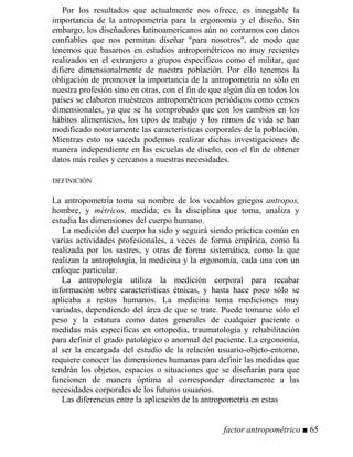 Por los resultados que actualmente nos ofrece, es innegable la
importancia de la antropometría para la ergonomía y el diseño. Sin
embargo, los diseñadores latinoamericanos aún no contamos con datos
confiables que nos permitan diseñar para nosotros, de modo que
tenemos que basarnos en estudios antropométricos no muy recientes
realizados en el extranjero a grupos específicos como el militar, que
difiere dimensionalmente de nuestra población. Por ello tenemos la
obligación de promover la importancia de la antropometría no sólo en
nuestra profesión sino en otras, con el fin de que algún día en todos los
países se elaboren muéstreos antropométricos periódicos como censos
dimensionales, ya que se ha comprobado que con los cambios en los
hábitos alimenticios, los tipos de trabajo y los ritmos de vida se han
modificado notoriamente las características corporales de la población.
Mientras esto no suceda podemos realizar dichas investigaciones de
manera independiente en las escuelas de diseño, con el fin de obtener
datos más reales y cercanos a nuestras necesidades.
DEFINICIÓN
La antropometría toma su nombre de los vocablos griegos antropos,
hombre, y métricos, medida; es la disciplina que toma, analiza y
estudia las dimensiones del cuerpo humano.
La medición del cuerpo ha sido y seguirá siendo práctica común en
varias actividades profesionales, a veces de forma empírica, como la
realizada por los sastres, y otras de forma sistemática, como la que
realizan la antropología, la medicina y la ergonomía, cada una con un
enfoque particular.
La antropología utiliza la medición corporal para recabar
información sobre características étnicas, y hasta hace poco sólo se
aplicaba a restos humanos. La medicina toma mediciones muy
variadas, dependiendo del área de que se trate. Puede tomarse sólo el
peso y la estatura como datos generales de cualquier paciente o
medidas más específicas en ortopedia, traumatología y rehabilitación
para definir el grado patológico o anormal del paciente. La ergonomía,
al ser la encargada del estudio de la relación usuario-objeto-entorno,
requiere conocer las dimensiones humanas para definir las medidas que
tendrán los objetos, espacios o situaciones que se diseñarán para que
funcionen de manera óptima al corresponder directamente a las
necesidades corporales de los futuros usuarios.
Las diferencias entre la aplicación de la antropometría en estas
factor antropométrico ■ 65
 