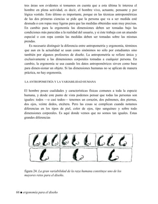 tres áreas son evidentes si tomamos en cuenta que a esta última le interesa el
hombre en plena actividad, es decir, el hombre vivo, actuante, pensante y por
lógica vestido. Esto último es importante, porque en las técnicas antropométricas
de las dos primeras ciencias se pide que la persona que va a ser medida esté
desnuda o con ropas muy ligeras para que las medidas obtenidas sean muy precisas.
En cambio para la ergonomía las dimensiones deben ser tomadas bajo las
condiciones más parecidas a la realidad del usuario, y si éste trabaja con un atuendo
especial o con ropa común las medidas deben ser tomadas sobre las mismas
prendas.
Es necesario distinguir la diferencia entre antropometría y ergonomía, términos
que aun en la actualidad se usan como sinónimos no sólo por estudiantes sino
también por algunos profesores de diseño. La antropometría se refiere única y
exclusivamente a las dimensiones corporales tomadas a cualquier persona. En
cambio, la ergonomía se usa cuando los datos antropométricos sirven como base
para dimen-sionar un objeto. Si las dimensiones humanas no se aplican de manera
práctica, no hay ergonomía.
LA ANTROPOMETRÍA Y LA VARIABILIDAD HUMANA
El hombre posee cualidades y características físicas comunes a toda la especie
humana, y desde este punto de vista podemos pensar que todas las personas son
iguales: todos —o casi todos— tenemos un corazón, dos pulmones, dos piernas,
dos ojos, veinte dedos, etcétera. Pero las cosas se complican cuando notamos
diferencias en los tipos de piel, color de ojos, tipo sanguíneo y sobre todo
dimensiones corporales. Es aquí donde vemos que no somos tan iguales. Estas
grandes diferencias
figura 24. La gran variabilidad de la raza humana constituye uno de los
mayores retos para el diseño.
66 ■ ergonomía para el diseño
 