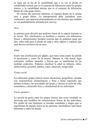 se rigen por la ley de la variabilidad, que a su vez se divide en
variabilidad externa, que es el conjunto de diferencias entre los grupos
étnicos, y la variabilidad interna, que es el conjunto de diferencias
dentro de cada grupo étnico.
No existen dos personas idénticas, ni siquiera dentro de la misma
raza o grupo étnico. La antropometría debe considerar estas
variaciones, que aparecen principalmente en seis factores que también
se ven profundamente afectadas por esta ley.
Sexo
La primera gran división que podemos hacer de la especie humana es
la sexual. Nos clasificamos en hombres y mujeres con diferencias
físicas y dimensionales bastante notorias que no podemos pasar por
alto, sobre todo para el diseño de ropa y otros objetos y espacios que
sean del uso exclusivo de un sexo.
Edad
Existe una clasificación por edades, que toma como punto de partida
el nacimiento y como fin la muerte. Durante la vida tienen lugar
constantes cambios mentales y físicos que se manifiestan en las
medidas corporales. Podemos clasificar la edad en infancia, niñez,
adolescencia, juventud, adultez, vejez, senectud y longevidad.
Grupo racial
Los diferentes grupos étnicos tienen ubicaciones geográficas variadas
con características climatológicas y flora y fauna especiales que
definen la dieta y las actividades del grupo, y afectan el estilo de vida,
costumbres y desarrollo físico y dimensional de los individuos.
Factor genético
La mezcla de genes entre los grupos étnicos dan como resultado un
mestizaje que modifica las características físicas de los individuos.
Por medio de este fenómeno se heredan cualidades y rasgos que se
manifiestan de manera única en las personas, haciéndonos individuos
diferentes a todos los demás.
factor antropométrico ■ 67
 