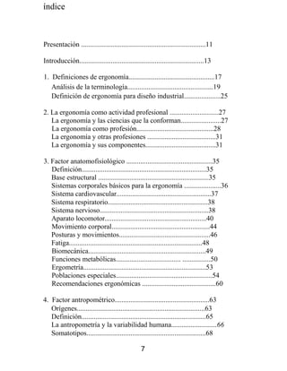 índice
Presentación .......................................................................11
Introducción.......................................................................13
1. Definiciones de ergonomía.................................................17
Análisis de la terminología.................................................19
Definición de ergonomía para diseño industrial.....................25
2. La ergonomía como actividad profesional ............................27
La ergonomía y las ciencias que la conforman.......................27
La ergonomía como profesión............................................28
La ergonomía y otras profesiones .......................................31
La ergonomía y sus componentes........................................31
3. Factor anatomofisiológico .................................................35
Definición.......................................................................35
Base estructural ...............................................................35
Sistemas corporales básicos para la ergonomía .....................36
Sistema cardiovascular......................................................37
Sistema respiratorio.........................................................38
Sistema nervioso..............................................................38
Aparato locomotor..........................................................40
Movimiento corporal........................................................44
Posturas y movimientos....................................................46
Fatiga............................................................................48
Biomecánica...................................................................49
Funciones metabólicas..................................... ................50
Ergometría......................................................................53
Poblaciones especiales.......................................................54
Recomendaciones ergonómicas ..........................................60
4. Factor antropométrico......................................................63
Orígenes.........................................................................63
Definición.......................................................................65
La antropometría y la variabilidad humana..........................66
Somatotipos....................................................................68
7
 