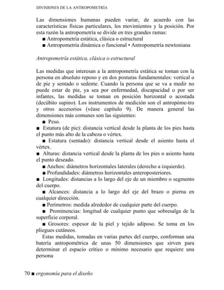 DIVISIONES DE LA ANTROPOMETRÍA
Las dimensiones humanas pueden variar, de acuerdo con las
características físicas particulares, los movimientos y la posición. Por
esta razón la antropometría se divide en tres grandes ramas:
■ Antropometría estática, clásica o estructural
■ Antropometría dinámica o funcional • Antropometría newtoniana
Antropometría estática, clásica o estructural
Las medidas que interesan a la antropometría estática se toman con la
persona en absoluto reposo y en dos posturas fundamentales: vertical o
de pie y sentado o sedente. Cuando la persona que se va a medir no
puede estar de pie, ya sea por enfermedad, discapacidad o por ser
infantes, las medidas se toman en posición horizontal o acostada
(decúbito supino). Los instrumentos de medición son el antropóme-tro
y otros accesorios (véase capítulo 9). De manera general las
dimensiones más comunes son las siguientes:
■ Peso.
■ Estatura (de pie): distancia vertical desde la planta de los pies hasta
el punto más alto de la cabeza o vértex.
■ Estatura (sentado): distancia vertical desde el asiento hasta el
vértex.
■ Alturas: distancia vertical desde la planta de los pies o asiento hasta
el punto deseado.
■ Anchos: diámetros horizontales laterales (derecho a izquierdo).
■ Profundidades: diámetros horizontales anteroposteriores.
■ Longitudes: distancias a lo largo del eje de un miembro o segmento
del cuerpo.
■ Alcances: distancia a lo largo del eje del brazo o pierna en
cualquier dirección.
■ Perímetros: medida alrededor de cualquier parte del cuerpo.
■ Prominencias: longitud de cualquier punto que sobresalga de la
superficie corporal.
■ Grosores: espesor de la piel y tejido adiposo. Se toma en los
pliegues cutáneos.
Estas medidas, tomadas en varias partes del cuerpo, conforman una
batería antropométrica de unas 50 dimensiones que sirven para
determinar el espacio crítico o mínimo necesario que requiere una
persona
70 ■ ergonomía para el diseño
 