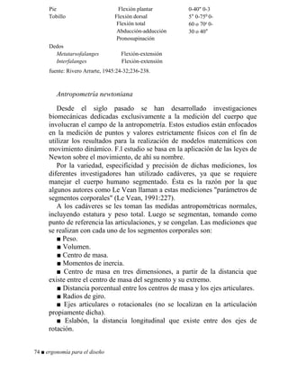Pie Flexión plantar
Tobillo Flexión dorsal
Flexión total
Abducción-adducción
Pronosupinación
0-40 0-3
5° 0-750 0-
60 o 70c 0-
30 o 40°
Dedos
Metatarsofalanges Flexión-extensión
Interfalanges Flexión-extensión
fuente: Rivero Arrarte, 1945:24-32;236-238.
Antropometría newtoniana
Desde el siglo pasado se han desarrollado investigaciones
biomecánicas dedicadas exclusivamente a la medición del cuerpo que
involucran el campo de la antropometría. Estos estudios están enfocados
en la medición de puntos y valores estrictamente físicos con el fin de
utilizar los resultados para la realización de modelos matemáticos con
movimiento dinámico. F.l estudio se basa en la aplicación de las leyes de
Newton sobre el movimiento, de ahí su nombre.
Por la variedad, especificidad y precisión de dichas mediciones, los
diferentes investigadores han utilizado cadáveres, ya que se requiere
manejar el cuerpo humano segmentado. Ésta es la razón por la que
algunos autores como Le Vean llaman a estas mediciones parámetros de
segmentos corporales (Le Vean, 1991:227).
A los cadáveres se les toman las medidas antropométricas normales,
incluyendo estatura y peso total. Luego se segmentan, tomando como
punto de referencia las articulaciones, y se congelan. Las mediciones que
se realizan con cada uno de los segmentos corporales son:
■ Peso.
■ Volumen.
■ Centro de masa.
■ Momentos de inercia.
■ Centro de masa en tres dimensiones, a partir de la distancia que
existe entre el centro de masa del segmento y su extremo.
■ Distancia porcentual entre los centros de masa y los ejes articulares.
■ Radios de giro.
■ Ejes articulares o rotacionales (no se localizan en la articulación
propiamente dicha).
■ Eslabón, la distancia longitudinal que existe entre dos ejes de
rotación.
74 ■ ergonomía para el diseño
 
