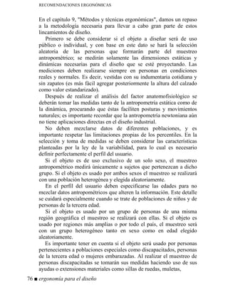 RECOMENDACIONES ERGONÓMICAS
En el capítulo 9, Métodos y técnicas ergonómicas, damos un repaso
a la metodología necesaria para llevar a cabo gran parte de estos
lincamientos de diseño.
Primero se debe considerar si el objeto a diseñar será de uso
público o individual, y con base en este dato se hará la selección
aleatoria de las personas que formarán parte del muestreo
antropométrico; se medirán solamente las dimensiones estáticas y
dinámicas necesarias para el diseño que se esté proyectando. Las
mediciones deben realizarse siempre en personas en condiciones
reales y normales. Es decir, vestidas con su indumentaria cotidiana y
sin zapatos (es más fácil agregar posteriormente la altura del calzado
como valor estandarizado).
Después de realizar el análisis del factor anatomofisiológico se
deberán tomar las medidas tanto de la antropometría estática como de
la dinámica, procurando que éstas faciliten posturas y movimientos
naturales; es importante recordar que la antropometría newtoniana aún
no tiene aplicaciones directas en el diseño industrial.
No deben mezclarse datos de diferentes poblaciones, y es
importante respetar las limitaciones propias de los percentiles. En la
selección y toma de medidas se deben considerar las características
planteadas por la ley de la variabilidad, para lo cual es necesario
definir perfectamente el perfil del usuario.
Si el objeto es de uso exclusivo de un solo sexo, el muestreo
antropométrico medirá únicamente a sujetos que pertenezcan a dicho
grupo. Si el objeto es usado por ambos sexos el muestreo se realizará
con una población heterogénea y elegida aleatoriamente.
En el perfil del usuario deben especificarse las edades para no
mezclar datos antropométricos que alteren la información. Este detalle
se cuidará especialmente cuando se trate de poblaciones de niños y de
personas de la tercera edad.
Si el objeto es usado por un grupo de personas de una misma
región geográfica el muestreo se realizará con ellas. Si el objeto es
usado por regiones más amplias o por todo el país, el muestreo será
con un grupo heterogéneo tanto en sexo como en edad elegido
aleatoriamente.
Es importante tener en cuenta si el objeto será usado por personas
pertenecientes a poblaciones especiales como discapacitados, personas
de la tercera edad o mujeres embarazadas. Al realizar el muestreo de
personas discapacitadas se tomarán sus medidas haciendo uso de sus
ayudas o extensiones materiales como sillas de ruedas, muletas,
76 ■ ergonomía para el diseño
 