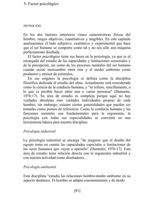 5- Factor psicológico
DEFINICIÓN
En los dos factores anteriores vimos características físicas del
hombre, rasgos objetivos, cuantitativos y tangibles. En este capítulo
analizaremos el lado subjetivo, cualitativo y experimental que hace
que el ser humano se comporte como tal y no sea sólo una máquina
perfectamente diseñada.
El factor psicológico tiene sus bases en la psicología, ya que es el
encargado del estudio de las capacidades y limitaciones sensoriales y
de la percepción, así como de los procesos mentales del ser humano
cuando existe intercambio entre éste y el medio ambiente como
productor y emisor de estímulos.
En sus orígenes la psicología se definía como la disciplina
filosófica dedicada al estudio del alma. Actualmente está considerada
como la ciencia de la conducta humana, y se refiere, sencillamente, a
lo que es posible hacer entre una o varias personas (Dunnette,
1976:17). Su área de estudio es compleja porque aquí no hay
verdades absolutas sino verdades individuales propias de cada
hombre; sin embargo, existen ciertas generalidades que pueden ser
tomadas como puntos de referencia. Como la conducta humana y las
funciones mentales son fundamentales para la ergonomía, la
psicología con todas sus especialidades se convierte en una
herramienta básica para nuestra disciplina.
Psicología industrial
La psicología industrial se encarga de asegurar que el diseño del
equipo tome en cuenta las capacidades especiales o limitaciones de
los seres humanos que vayan a operarlo (Dunnette, 1976:17). Esta
área de estudio tiene relación directa con la ergonomía industrial y
con nuestra actividad como diseñadores.
Psicología ambiental
Esta disciplina estudia las relaciones hombre-medio ambiente en su
aspecto dinámico. El hombre se adapta constantemente y de modo
[81]
 