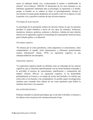 activo al ambiente donde vive, evolucionando él mismo o modificando su
entorno (Levi-Leboyer, 1980:20). El dinamismo de los seres humanos es un
fenómeno igualmente importante para la psicología, la ergonomía y el diseño,
porque el hombre no es estático ni física ni psicológicamente. Gracias al
movimiento el cuerpo puede desplazarse de un punto a otro en el espacio, lo cual
le permite vivir y percibir el entorno de muy diversas maneras.
Psicología de la percepción
La psicología de la percepción analiza las diversas formas en que las personas
perciben el medio ambiente a través de seis tipos de estímulos: luminosos,
mecánicos, térmicos, químicos, acústicos y eléctricos. Además de tener relación
directa con la ergonomía cognitiva la psicología de la percepción sienta las bases
para el diseño gráfico y el industrial.
Psicología cognitiva
Se interesa por el cómo percibimos, cómo adquirimos el conocimiento, cómo
comprendemos el mundo, cómo almacenamos y utilizamos posteriormente
nuestra información (Soslo, 1979). La ergonomía cognitiva es una
subespecialidad de esta disciplina.
Ergonomía cognitiva
La ergonomía cognitiva puede ser definida como un subcampo de las ciencias
cognitivas, que se relaciona específicamente con las tareas humanas orientadas a
la actividad, al proceso de conocimiento, planificación y comprensión del
trabajo (Falzon, i99o:xi). La ergonomía cognitiva se ha desarrollado
principalmente en Francia, y su campo de acción está limitado a la interfaz que
existe entre el ser humano y las computadoras. Es posible seguir investigaciones
similares pero tomando otros objetos de uso como parámetro para definir la
interfase entre éstos y los usuarios.
RELACIÓN PSICOLÓGICA
Podemos entender la relación psicológica que se da entre el hombre, el entorno y
los objetos como un proceso de comunicación para el que
82 ■ ergonomía para el diseño
 
