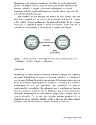 básicamente existe un emisor, un receptor y un filtro. En nuestra analogía el
entorno y los objetos ocupan el lugar del emisor, que mandan información en
forma de estímulos; el receptor es el hombre, equipado con sus órganos
sensoriales, y el filtro pueden ser los aspectos culturales que nos hacen percibir
la realidad de diferentes maneras.
Cada elemento de esta relación será tratado en este capítulo bajo una
panorámica ergonómica. Primero veremos los estímulos como parte del entorno
y los objetos; después analizaremos la anatomofi-siología de los órganos
sensoriales. El capítulo 8 aborda el factor so-ciocultural como filtro de las
relaciones psicológicas entre el o los usuarios, el entorno y los objetos.
figura 27. En este esquema se homologa el sistema de la comunicación con la
relación entre el objeto, el usuario y el entorno.
ESTÍMULOS
El entorno y los objetos emiten información en forma de energía. Los cambios y
variaciones de la información aparecen en forma de estímulos. Un estímulo es la
energía capaz de alterar las condiciones normales de los órganos sensoriales; se
divide en estímulos electromagnéticos, mecánicos y químicos. Los estímulos
electromagnéticos son las radiaciones que pertenecen al espectro
electromagnético, como la luz y las radiaciones que se manifiestan en forma de
calor. Los estímulos mecánicos son los fenómenos que producen movimiento
sostenido e intermitente en cualquier parte del cuerpo; aquí se cuentan todos los
tipos de vibración. Por su parte los estímulos químicos provienen de las
emanaciones de las sustancias líquidas, sólidas y gaseosas que están a nuestro
alrededor. Entre estos estímulos se cuentan los sabores y los aromas.
factor psicológico «83
 