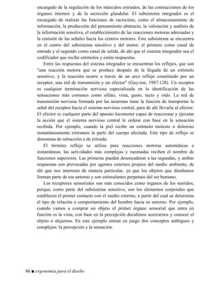 encargado de la regulación de los músculos estriados, de las contracciones de los
órganos internos y de la secreción glandular. El subsistema integrador es el
encargado de realizar las funciones de raciocinio, como el almacenamiento de
información, la producción del pensamiento abstracto, la valoración y análisis de
la información sensitiva, el establecimiento de las reacciones motoras adecuadas y
la emisión de las señales hacia los centros motores. Este subsistema se encuentra
en el centro del subsistema sensitivo y del motor; el primero como canal de
entrada y el segundo como canal de salida, de ahí que el sistema integrador sea el
codificador que recibe estímulos y emite respuestas.
Entre las respuestas del sistema integrador se encuentran los reflejos, que son
una reacción motora que se produce después de la llegada de un estímulo
sensitivo, y la reacción ocurre a través de un arco reflejo constituido por un
receptor, una red de transmisión y un efector (Guy-ton, 1987:128). Un receptor
es cualquier terminación nerviosa especializada en la identificación de las
sensaciones más comunes como olfato, vista, gusto, tacto y oído. La red de
transmisión nerviosa formada por las neuronas tiene la función de transportar la
señal del receptor hacia el sistema nervioso central, para de ahí llevarla al efector.
El efector es cualquier parte del aparato locomotor capaz de reaccionar y ejecutar
la acción que el sistema nervioso central le ordene con base en la sensación
recibida. Por ejemplo, cuando la piel recibe un estímulo molesto o doloroso
instantáneamente retiramos la parte del cuerpo afectada. Este tipo de reflejo se
denomina de retracción o de retirada.
El término reflejo se utiliza para reacciones motoras automáticas e
instantáneas; las actividades más complejas y razonadas reciben el nombre de
funciones superiores. Las primeras pueden desencadenar a las segundas, y ambas
respuestas son provocadas por agentes externos propios del medio ambiente, de
ahí que nos interesen de manera particular, ya que los objetos que diseñamos
forman parte de ese entorno y son estimulantes perpetuos del ser humano.
Los receptores sensoriales son más conocidos como órganos de los sentidos,
porque, como parte del subsistema sensitivo, son los elementos corporales que
establecen el primer contacto con el medio externo, a partir del cual se determina
el tipo de relación o comportamiento del hombre hacia su entorno. Por ejemplo,
cuando vamos a comprar un objeto el primer órgano sensorial que entra en
función es la vista; con base en la percepción decidimos acercarnos y conocer el
objeto o alejarnos. En este ejemplo entran en juego dos conceptos ambiguos y
complejos: la percepción y la sensación.
86 ■ ergonomía para el diseño
 